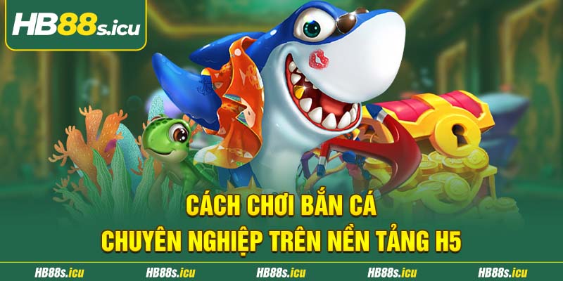 Cach Choi Ban Ca Chuyen Nghiep Tren Nen Tang H5
